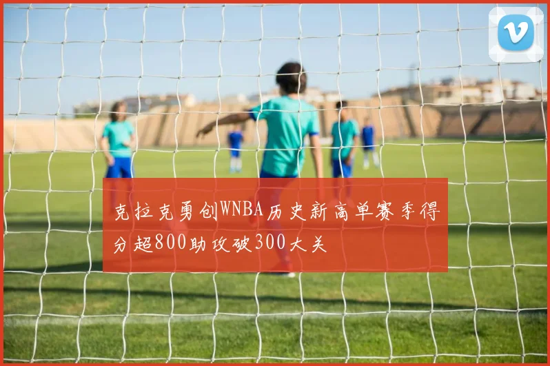 克拉克勇创WNBA历史新高单赛季得分超800助攻破300大关
