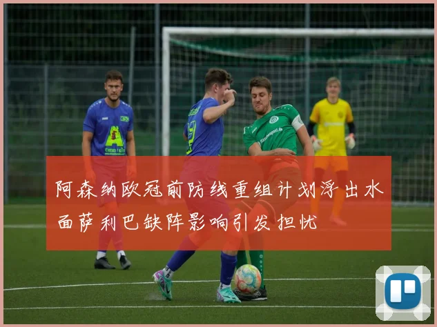 阿森纳欧冠前防线重组计划浮出水面萨利巴缺阵影响引发担忧