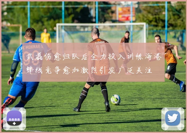 武磊伤愈归队后全力投入训练海港锋线竞争愈加激烈引发广泛关注