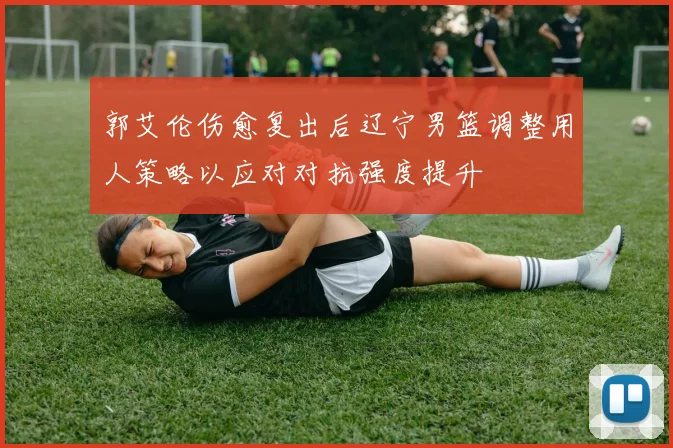 郭艾伦伤愈复出后辽宁男篮调整用人策略以应对对抗强度提升