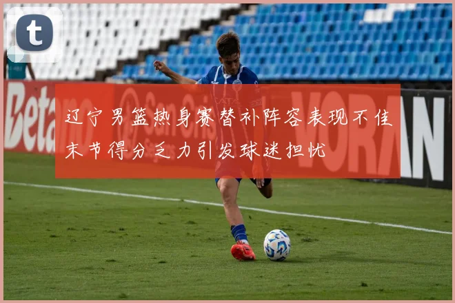 辽宁男篮热身赛替补阵容表现不佳末节得分乏力引发球迷担忧
