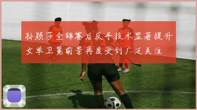 孙颖莎全锦赛后反手技术显著提升女单卫冕前景再度受到广泛关注