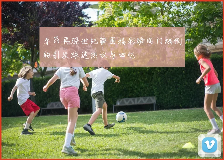 李昂再现世纪解围精彩瞬间门线倒钩引发球迷热议与回忆